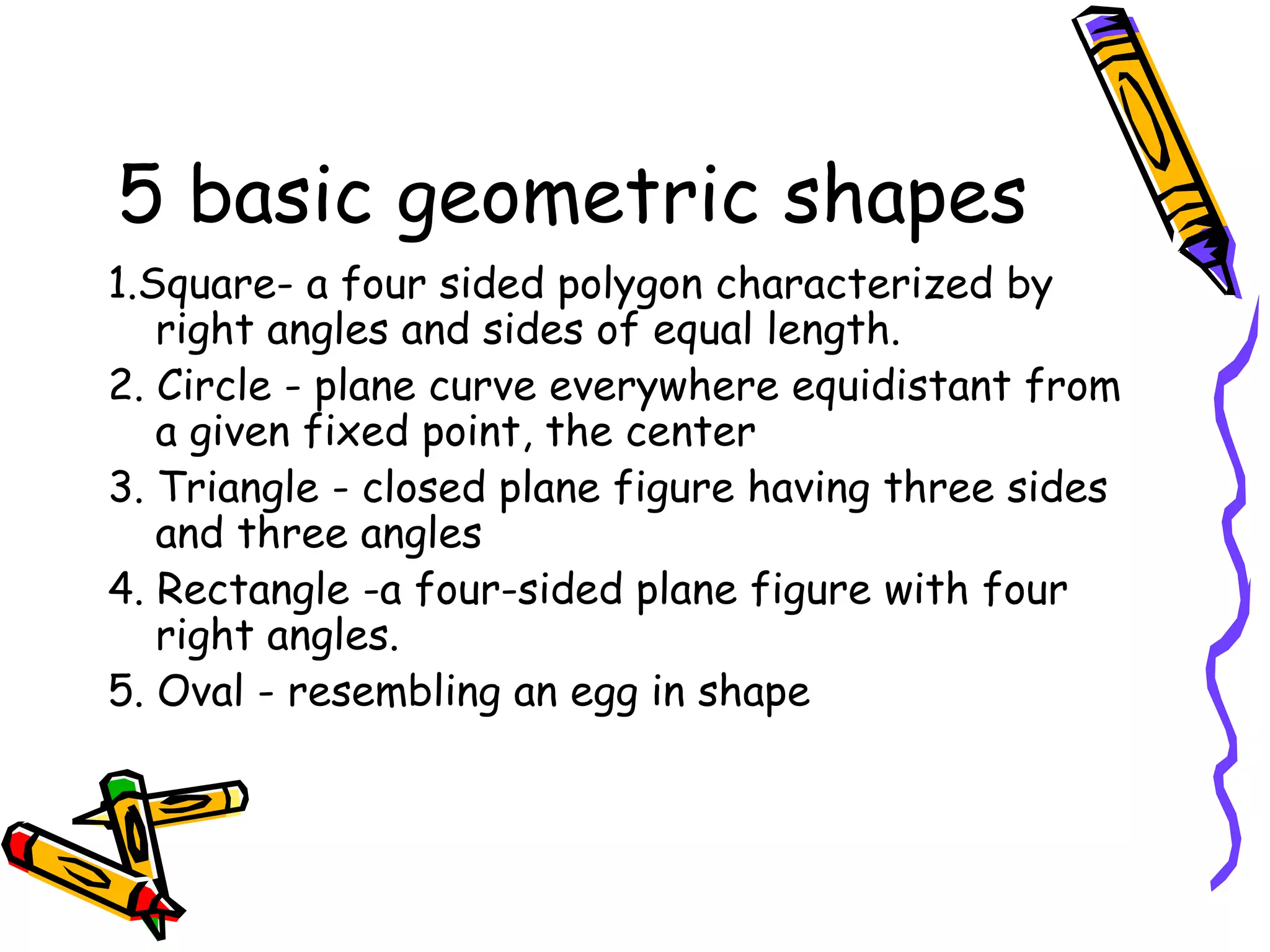 5 basic geometric shapes
1.Square- a four sided polygon characterized by
   right angles and sides of equal length.
2. Circle - plane curve everywhere equidistant from
   a given fixed point, the center
3. Triangle - closed plane figure having three sides
   and three angles
4. Rectangle -a four-sided plane figure with four
   right angles.
5. Oval - resembling an egg in shape
 