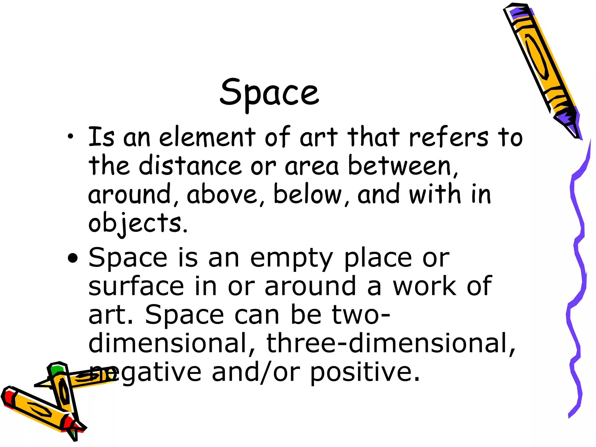 Space
&bull; Is an element of art that refers to
  the distance or area between,
  around, above, below, and with in
  objects.
&bull; Space is an empty place or
  surface in or around a work of
  art. Space can be two-
  dimensional, three-dimensional,
  negative and/or positive.
 