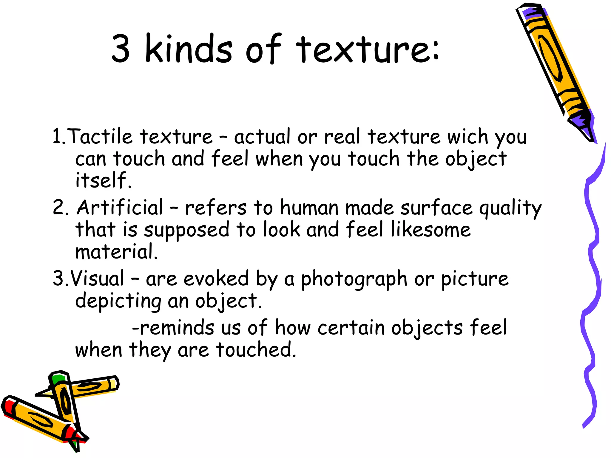 3 kinds of texture:

1.Tactile texture &ndash; actual or real texture wich you
   can touch and feel when you touch the object
   itself.
2. Artificial &ndash; refers to human made surface quality
   that is supposed to look and feel likesome
   material.
3.Visual &ndash; are evoked by a photograph or picture
   depicting an object.
          -reminds us of how certain objects feel
   when they are touched.
 