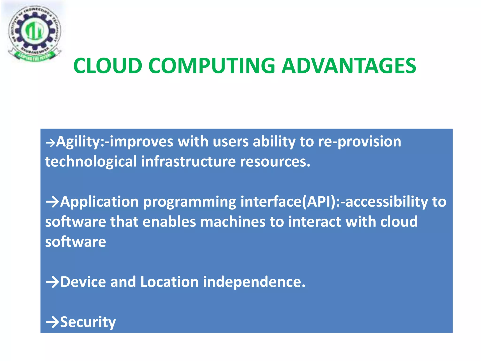 CLOUD COMPUTING ADVANTAGES 
→Agility:-improves with users ability to re-provision 
technological infrastructure resources. 
→Application programming interface(API):-accessibility to 
software that enables machines to interact with cloud 
software 
→Device and Location independence. 
→Security 
 