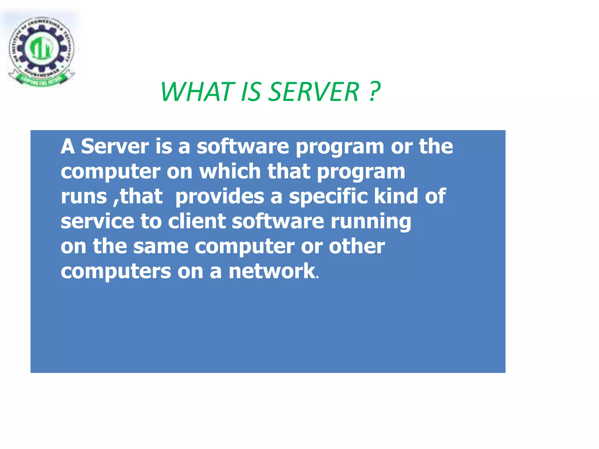 WHAT IS SERVER ? 
A Server is a software program or the 
computer on which that program 
runs ,that provides a specific kind of 
service to client software running 
on the same computer or other 
computers on a network. 
 
