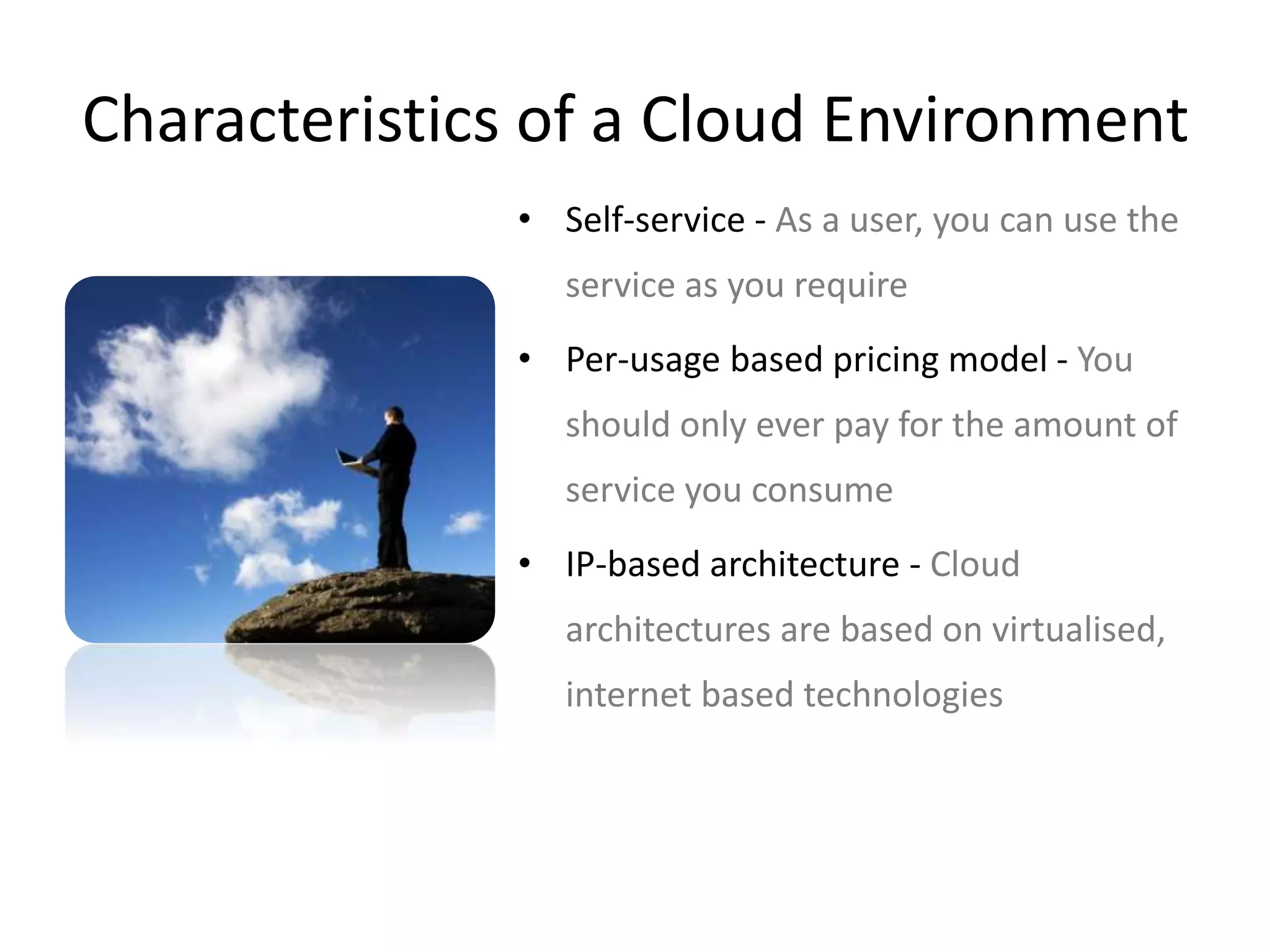 Characteristics of a Cloud Environment 
• Self-service - As a user, you can use the 
service as you require 
• Per-usage based pricing model - You 
should only ever pay for the amount of 
service you consume 
• IP-based architecture - Cloud 
architectures are based on virtualised, 
internet based technologies 
 