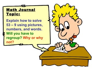 Math Journal Topic: Explain how to solve 53 – 9 using pictures, numbers, and words.  Will you have to regroup?   Why or why not? 