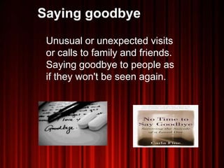 Saying goodbye
Unusual or unexpected visits
or calls to family and friends.
Saying goodbye to people as
if they won't be seen again.
 