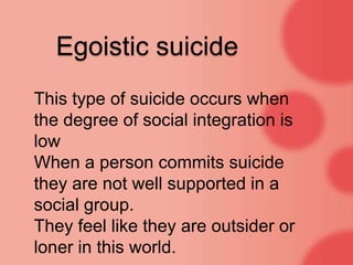 Egoistic suicide
This type of suicide occurs when
the degree of social integration is
low
When a person commits suicide
they are not well supported in a
social group.
They feel like they are outsider or
loner in this world.
 