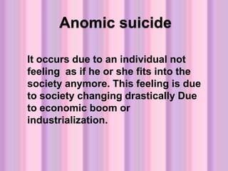 Anomic suicide
It occurs due to an individual not
feeling as if he or she fits into the
society anymore. This feeling is due
to society changing drastically Due
to economic boom or
industrialization.
 