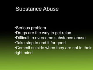 Substance Abuse
•Serious problem
•Drugs are the way to get relax
•Difficult to overcome substance abuse
•Take step to end it for good
•Commit suicide when they are not in their
right mind
 