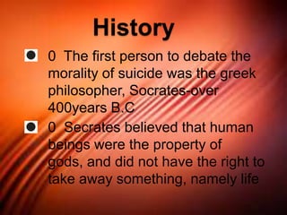 History
0 The first person to debate the
morality of suicide was the greek
philosopher, Socrates-over
400years B.C
0 Secrates believed that human
beings were the property of
gods, and did not have the right to
take away something, namely life
 