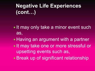 Negative Life Experiences
(cont…)
 It may only take a minor event such
as,
 Having an argument with a partner
 It may take one or more stressful or
upsetting events such as,
 Break up of significant relationship
 