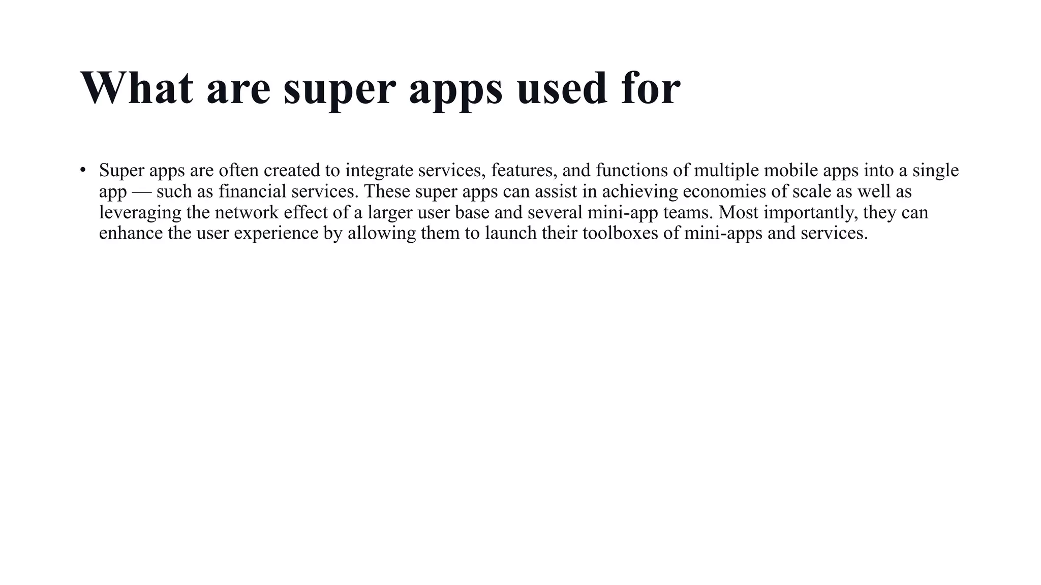 What are super apps used for
• Super apps are often created to integrate services, features, and functions of multiple mobile apps into a single
app — such as financial services. These super apps can assist in achieving economies of scale as well as
leveraging the network effect of a larger user base and several mini-app teams. Most importantly, they can
enhance the user experience by allowing them to launch their toolboxes of mini-apps and services.
 
