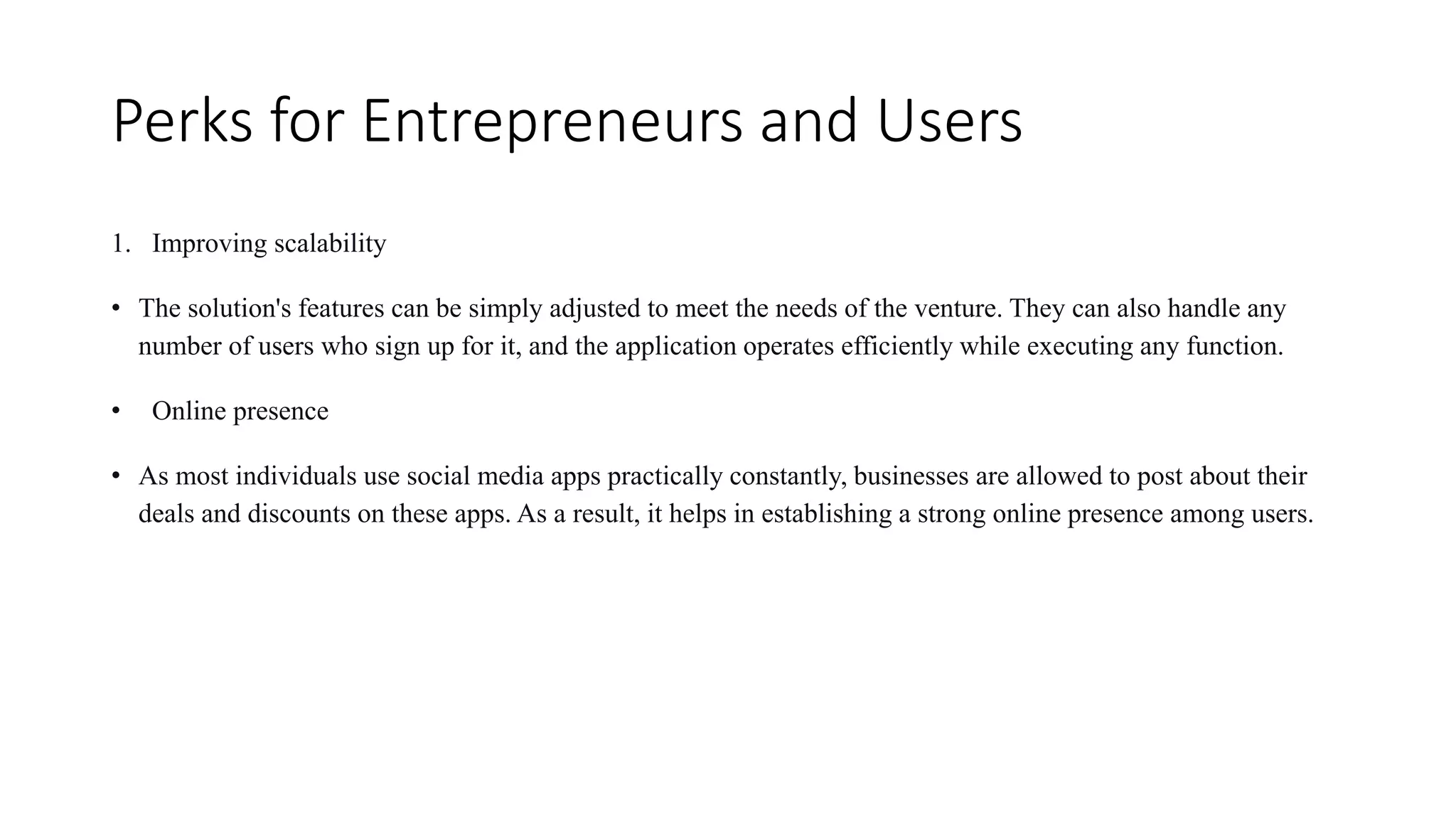 Perks for Entrepreneurs and Users
1. Improving scalability
• The solution's features can be simply adjusted to meet the needs of the venture. They can also handle any
number of users who sign up for it, and the application operates efficiently while executing any function.
• Online presence
• As most individuals use social media apps practically constantly, businesses are allowed to post about their
deals and discounts on these apps. As a result, it helps in establishing a strong online presence among users.
 