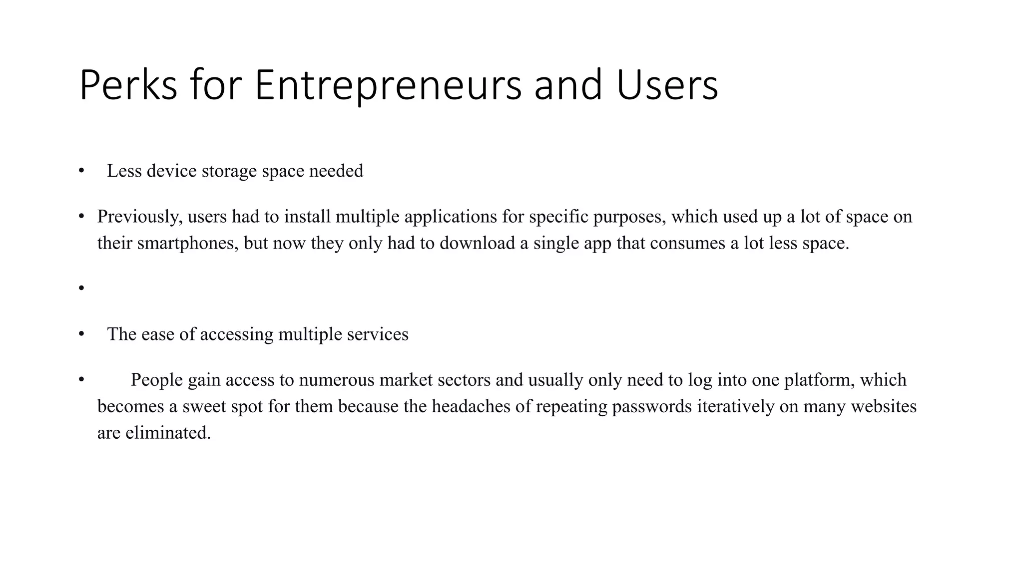 Perks for Entrepreneurs and Users
• Less device storage space needed
• Previously, users had to install multiple applications for specific purposes, which used up a lot of space on
their smartphones, but now they only had to download a single app that consumes a lot less space.
•
• The ease of accessing multiple services
• People gain access to numerous market sectors and usually only need to log into one platform, which
becomes a sweet spot for them because the headaches of repeating passwords iteratively on many websites
are eliminated.
 