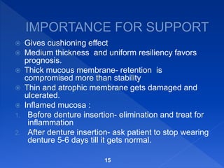  Gives cushioning effect
 Medium thickness and uniform resiliency favors
prognosis.
 Thick mucous membrane- retention is
compromised more than stability
 Thin and atrophic membrane gets damaged and
ulcerated.
 Inflamed mucosa :
1. Before denture insertion- elimination and treat for
inflammation
2. After denture insertion- ask patient to stop wearing
denture 5-6 days till it gets normal.
15
 
