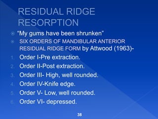 “My gums have been shrunken”
 SIX ORDERS OF MANDIBULAR ANTERIOR
RESIDUAL RIDGE FORM by Attwood (1963)-
1. Order I-Pre extraction.
2. Order II-Post extraction.
3. Order III- High, well rounded.
4. Order IV-Knife edge.
5. Order V- Low, well rounded.
6. Order VI- depressed.
38
 