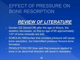  Gordan GS Genent HK after the age of 40xyrs, the
skeleton decreases, so that by age of 65 approximately
1/3rd of bone minerals are lost.
 SOBOLIK(1960)writes that constant pressure will cause
bone resorption, but intermittent pressure favours bone
formation.
 PENDLETION(1951)has said that pressure applied to
bone in an abnormal direction will result in resorption.
42
REVIEW OF LITERATURE
 