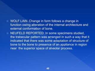  WOLF LAW- Change in form follows a change in
function owing alteration of the internal architecture and
external conformation of bone.
 NEUFELD REPORTED: In some specimens studied,
the trabecular pattern was arranged in such a way that it
indicated that there was some adaptation of structure of
bone to the bone to presence of an appliance in region
near the superior space of alveolar process.
49
 