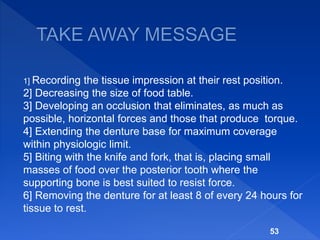 1] Recording the tissue impression at their rest position.
2] Decreasing the size of food table.
3] Developing an occlusion that eliminates, as much as
possible, horizontal forces and those that produce torque.
4] Extending the denture base for maximum coverage
within physiologic limit.
5] Biting with the knife and fork, that is, placing small
masses of food over the posterior tooth where the
supporting bone is best suited to resist force.
6] Removing the denture for at least 8 of every 24 hours for
tissue to rest.
53
 