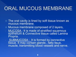  The oral cavity is lined by soft tissue known as
mucous membrane.
 Mucous membrane composed of 2 layers,
- MUCOSA : It is made of stratified squamous
epithelium & Connective tissue called Lamina
Propria.
- SUBMUCOSA : It is formed by connective
tissue. It may contain glands , fatty tisue,
muscle, transmitting blood vessels and nerve.
8
 