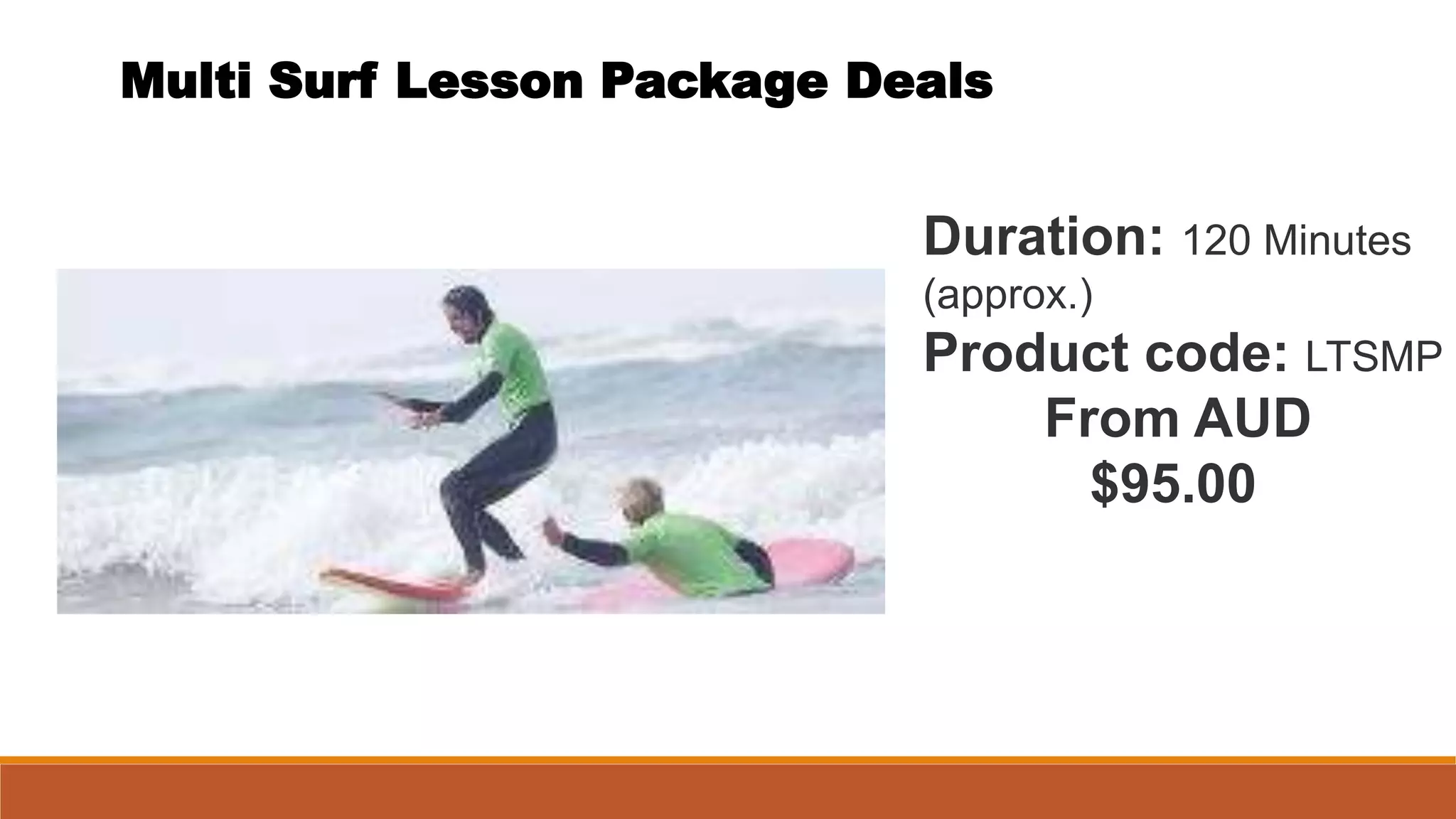 Multi Surf Lesson Package Deals
Duration: 120 Minutes
(approx.)
Product code: LTSMP
From AUD
$95.00
 