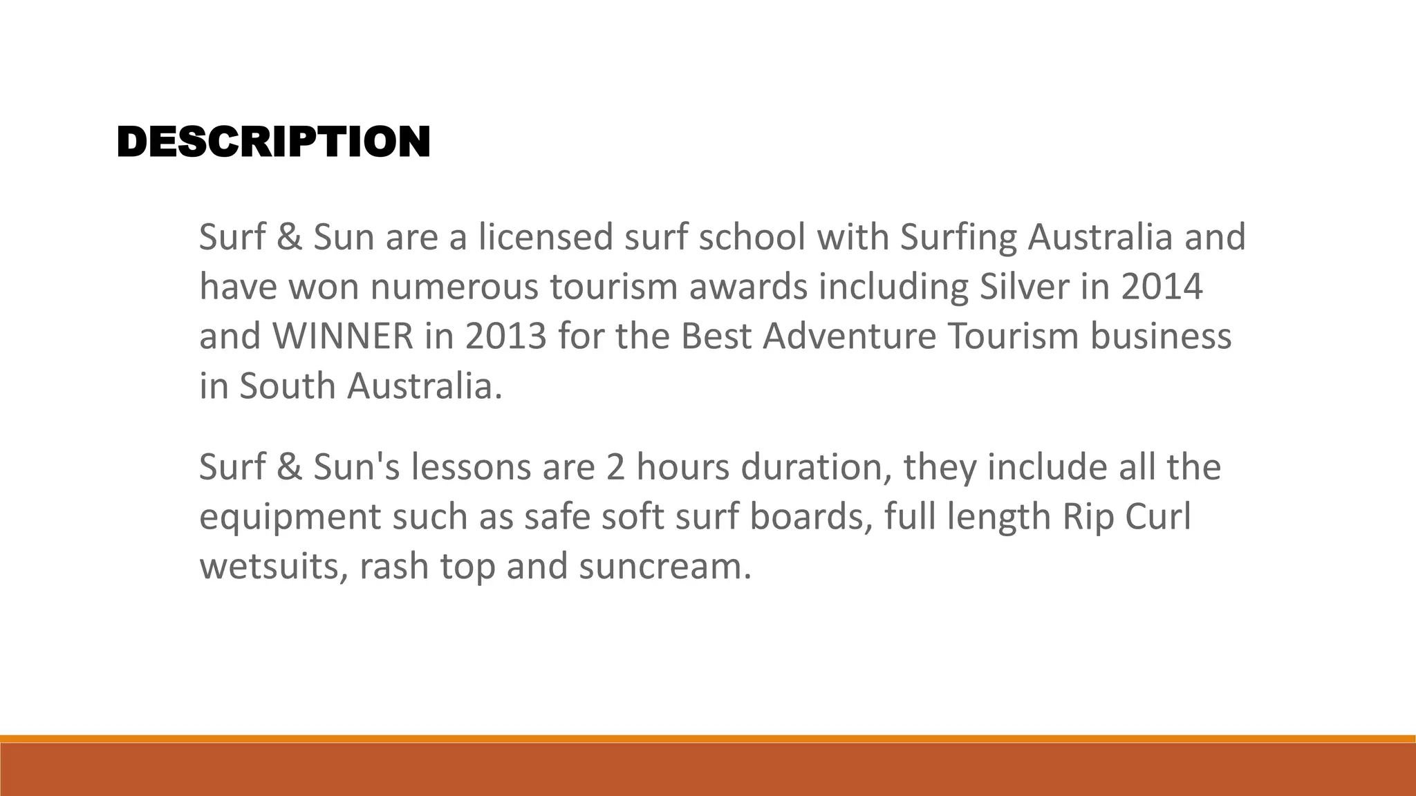DESCRIPTION
Surf & Sun are a licensed surf school with Surfing Australia and
have won numerous tourism awards including Silver in 2014
and WINNER in 2013 for the Best Adventure Tourism business
in South Australia.
Surf & Sun's lessons are 2 hours duration, they include all the
equipment such as safe soft surf boards, full length Rip Curl
wetsuits, rash top and suncream.
 