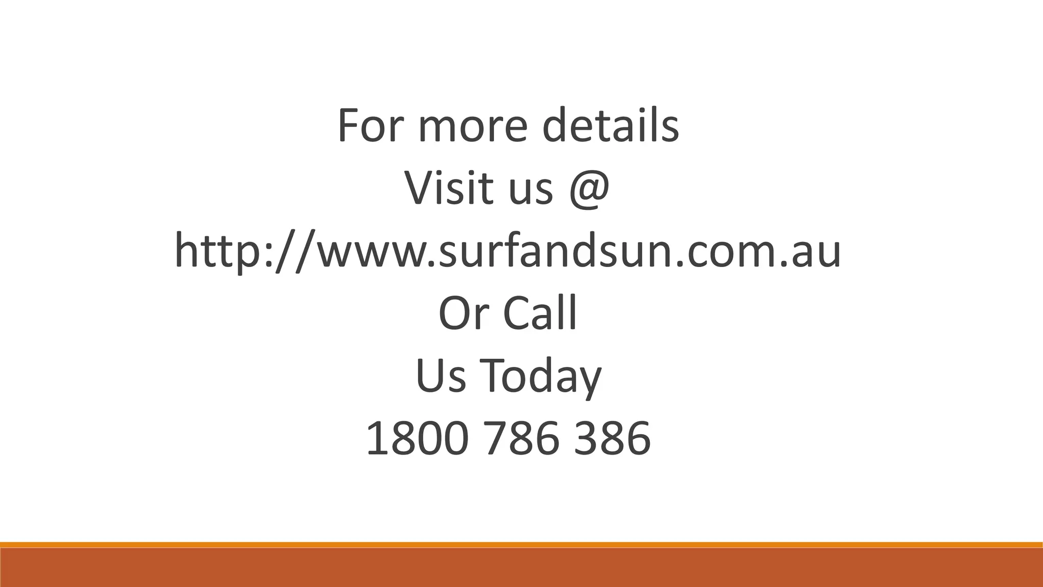 For more details​
Visit us @​
http://www.surfandsun.com.au​
Or Call​
Us Today​
1800 786 386
 
