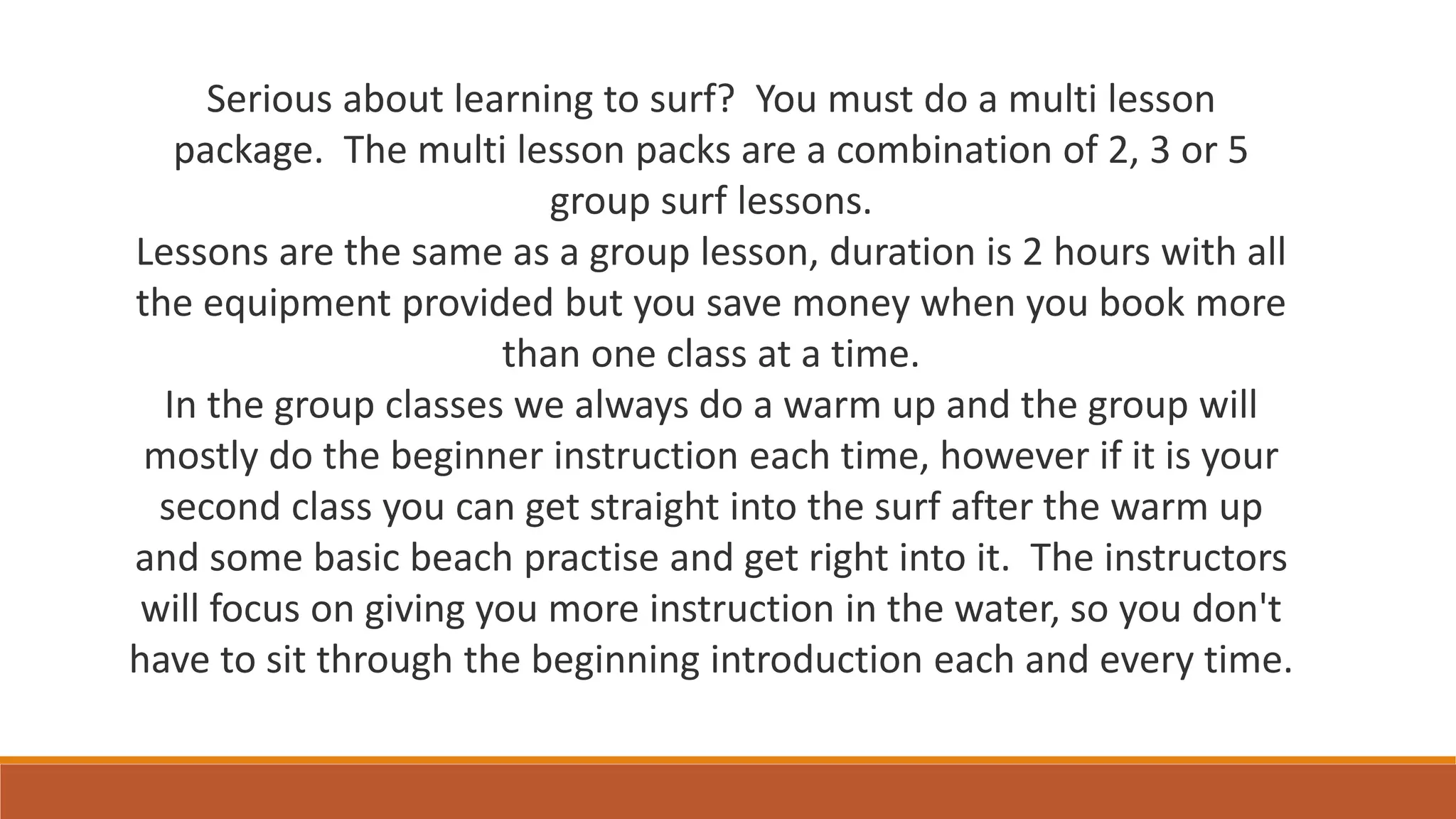 Serious about learning to surf? You must do a multi lesson
package. The multi lesson packs are a combination of 2, 3 or 5
group surf lessons.
Lessons are the same as a group lesson, duration is 2 hours with all
the equipment provided but you save money when you book more
than one class at a time.
In the group classes we always do a warm up and the group will
mostly do the beginner instruction each time, however if it is your
second class you can get straight into the surf after the warm up
and some basic beach practise and get right into it. The instructors
will focus on giving you more instruction in the water, so you don't
have to sit through the beginning introduction each and every time.
 