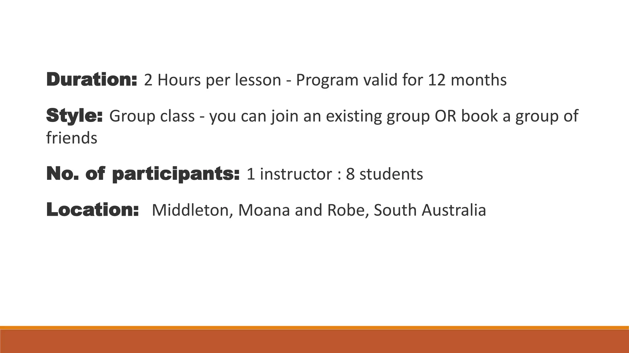 Duration: 2 Hours per lesson - Program valid for 12 months
Style: Group class - you can join an existing group OR book a group of
friends
No. of participants: 1 instructor : 8 students
Location: Middleton, Moana and Robe, South Australia
 