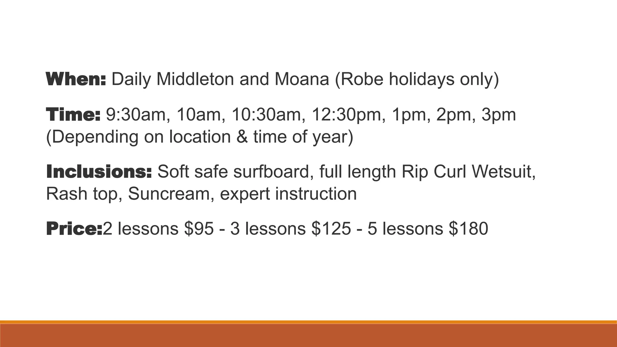 When: Daily Middleton and Moana (Robe holidays only)
Time: 9:30am, 10am, 10:30am, 12:30pm, 1pm, 2pm, 3pm
(Depending on location & time of year)
Inclusions: Soft safe surfboard, full length Rip Curl Wetsuit,
Rash top, Suncream, expert instruction
Price:2 lessons $95 - 3 lessons $125 - 5 lessons $180
 