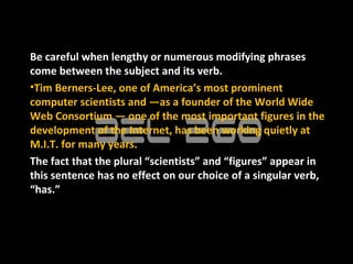 Be careful when lengthy or numerous modifying phrases
come between the subject and its verb.
•Tim Berners-Lee, one of America’s most prominent
computer scientists and —as a founder of the World Wide
Web Consortium — one of the most important figures in the
development of the Internet, has been working quietly at
M.I.T. for many years.
The fact that the plural “scientists” and “figures” appear in
this sentence has no effect on our choice of a singular verb,
“has.”
 