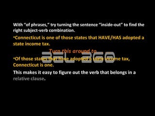 With “of phrases,” try turning the sentence “inside-out” to find the
right subject-verb combination.
•Connecticut is one of those states that HAVE/HAS adopted a
state income tax.
                 Turn this around to . . . .
•Of those states that have adopted a state income tax,
Connecticut is one.
This makes it easy to figure out the verb that belongs in a
relative clause.
 