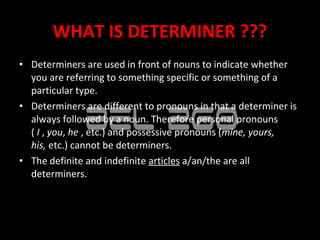 WHAT IS DETERMINER ???
• Determiners are used in front of nouns to indicate whether
  you are referring to something specific or something of a
  particular type.
• Determiners are different to pronouns in that a determiner is
  always followed by a noun. Therefore personal pronouns
  ( I , you, he , etc.) and possessive pronouns (mine, yours, 
  his, etc.) cannot be determiners.
• The definite and indefinite articles a/an/the are all
  determiners.
 