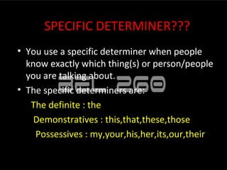 SPECIFIC DETERMINER???
• You use a specific determiner when people
  know exactly which thing(s) or person/people
  you are talking about.
• The specific determiners are:
   The definite : the
    Demonstratives : this,that,these,those
    Possessives : my,your,his,her,its,our,their
 