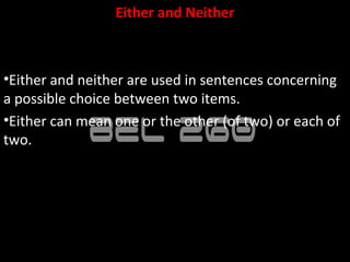 Either and Neither



•Either and neither are used in sentences concerning
a possible choice between two items.
•Either can mean one or the other (of two) or each of
two.
 