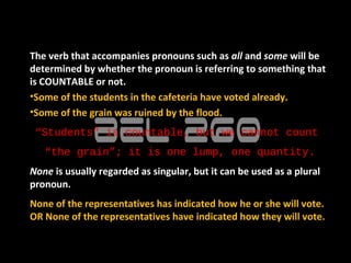 The verb that accompanies pronouns such as all and some will be
determined by whether the pronoun is referring to something that
is COUNTABLE or not.
•Some of the students in the cafeteria have voted already.
•Some of the grain was ruined by the flood.
 “Students” is countable, but we cannot count
   “the grain”; it is one lump, one quantity.
None is usually regarded as singular, but it can be used as a plural
pronoun.
None of the representatives has indicated how he or she will vote.
OR None of the representatives have indicated how they will vote.
 