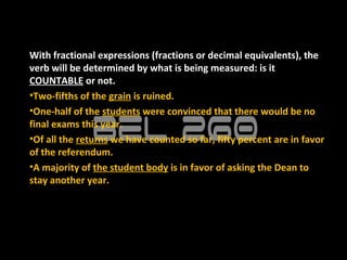 With fractional expressions (fractions or decimal equivalents), the
verb will be determined by what is being measured: is it
COUNTABLE or not.
•Two-fifths of the grain is ruined.
•One-half of the students were convinced that there would be no
final exams this year.
•Of all the returns we have counted so far, fifty percent are in favor
of the referendum.
•A majority of the student body is in favor of asking the Dean to
stay another year.
 