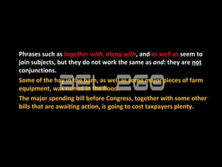 Phrases such as together with, along with, and as well as seem to
join subjects, but they do not work the same as and: they are not
conjunctions.
Some of the hay in the barn, as well as some major pieces of farm
equipment, was ruined in the flood.
The major spending bill before Congress, together with some other
bills that are awaiting action, is going to cost taxpayers plenty.
 