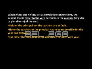 When either and neither act as correlative conjunctions, the
subject that is closer to the verb determines the number (singular
or plural form) of the verb.
•Neither the principal nor the teachers are at fault.
•Either the teachers or the principal has to be responsible for the
year-end festival.
•Has either the President or his aides been in touch with you?
 