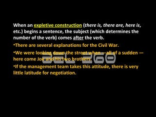 When an expletive construction (there is, there are, here is,
etc.) begins a sentence, the subject (which determines the
number of the verb) comes after the verb.
•There are several explanations for the Civil War.
•We were looking down the street when —all of a sudden —
here come Joe and his two brothers.
•If the management team takes this attitude, there is very
little latitude for negotiation.
 