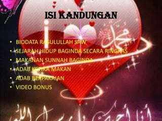 ISI KANDUNGAN
•
•
•
•
•
•

BIODATA RASULULLAH SAW
SEJARAH HIDUP BAGINDA SECARA RINGKAS
MAKANAN SUNNAH BAGINDA
ADAB KETIKA MAKAN
ADAB BERPAKAIAN
VIDEO BONUS

 