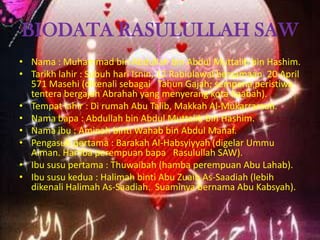 BIODATA RASULULLAH SAW
• Nama : Muhammad bin Abdullah bin Abdul Muttalib bin Hashim.
• Tarikh lahir : Subuh hari Isnin, 12 Rabiulawal bersamaan 20 April
571 Masehi (dikenali sebagai Tahun Gajah; sempena peristiwa
tentera bergajah Abrahah yang menyerang kota Kaabah).
• Tempat lahir : Di rumah Abu Talib, Makkah Al-Mukarramah.
• Nama bapa : Abdullah bin Abdul Muttalib bin Hashim.
• Nama ibu : Aminah binti Wahab bin Abdul Manaf.
• Pengasuh pertama : Barakah Al-Habsyiyyah (digelar Ummu
Aiman. Hamba perempuan bapa Rasulullah SAW).
• Ibu susu pertama : Thuwaibah (hamba perempuan Abu Lahab).
• Ibu susu kedua : Halimah binti Abu Zuaib As-Saadiah (lebih
dikenali Halimah As-Saadiah. Suaminya bernama Abu Kabsyah).

 