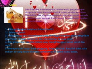 MADU
Rasullah SAW amat menyukai minum madu yang dicampur
dengan air sejuk. Amalan ini untuk tujuan amalan kesihatan.
Rasulullah SAW juga suka minum air sejuk dan mencicip madu
sebelum makan apa-apa diwaktu pagi. Antara khasiat amalanamalan ini ialah:

1) Menghilangkan balqham (kahak/lendir)
2) Mencuci perut
3) Membuang sisa-sisa makanan yang tertinggal di dalam perut yang tidak
dicernakan dengan sempurna dan menolaknya ke usus besar
4) Menghapuskan sukatan dalam usus, menghilangkan senak perut dan
sedu
5) Memperbaiki fungsi buah pinggang, limpa dan hati. Rasullah SAW suka
minum air yang telah disimpan semalaman di dalam suatu bekas.

 