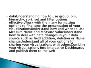  dataUnderstanding how to use group, bin,
hierarchy, sort, set and filter options
effectivelyWork with the many formatting
options to fine tune the presentation of your
visualizationsUnderstand how and when to Use
Measure Name and Measure ValueUnderstand
how to deal with data changes in your data
source such as field addition, deletion or Name
changeUnderstand all of your options for
sharing your visualizations with othersCombine
your visualizations into Interactive Dashboards
and publish them to the web
 
