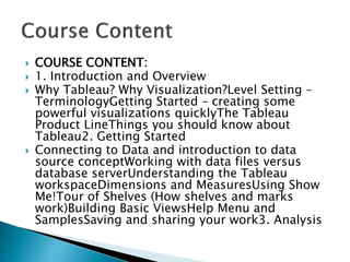  COURSE CONTENT:
 1. Introduction and Overview
 Why Tableau? Why Visualization?Level Setting –
TerminologyGetting Started – creating some
powerful visualizations quicklyThe Tableau
Product LineThings you should know about
Tableau2. Getting Started
 Connecting to Data and introduction to data
source conceptWorking with data files versus
database serverUnderstanding the Tableau
workspaceDimensions and MeasuresUsing Show
Me!Tour of Shelves (How shelves and marks
work)Building Basic ViewsHelp Menu and
SamplesSaving and sharing your work3. Analysis
 