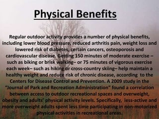 Physical Benefits
Regular outdoor activity provides a number of physical benefits,
including lower blood pressure, reduced arthritis pain, weight loss and
lowered risk of diabetes, certain cancers, osteoporosis and
cardiovascular disease. Getting 150 minutes of moderate exercise –
such as biking or brisk walking– or 75 minutes of vigorous exercise
each week– such as hiking or cross-country skiing– help maintain a
healthy weight and reduce risk of chronic disease, according to the
Centers for Disease Control and Prevention. A 2009 study in the
“Journal of Park and Recreation Administration” found a correlation
between access to outdoor recreational spaces and overweight,
obesity and adults’ physical activity levels. Specifically, less-active and
more overweight adults spent less time participating in non-motorized
physical activities in recreational areas.
 
