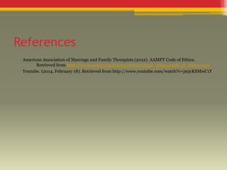 References
•
•

American Association of Marriage and Family Therapists (2012). AAMFT Code of Ethics.
Retrieved from http://www.aamft.org/imis15/content/legal_ethics/code_of_ethics.aspx
Youtube. (2014, February 18). Retrieved from http://www.youtube.com/watch?v=jmjcKSMwC1Y

 