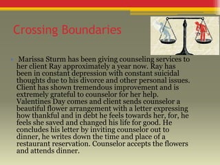 Crossing Boundaries
• Marissa Sturm has been giving counseling services to
her client Ray approximately a year now. Ray has
been in constant depression with constant suicidal
thoughts due to his divorce and other personal issues.
Client has shown tremendous improvement and is
extremely grateful to counselor for her help.
Valentines Day comes and client sends counselor a
beautiful flower arrangement with a letter expressing
how thankful and in debt he feels towards her, for, he
feels she saved and changed his life for good. He
concludes his letter by inviting counselor out to
dinner, he writes down the time and place of a
restaurant reservation. Counselor accepts the flowers
and attends dinner.

 