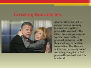 Crossing Boundaries.
Another situation that is
considered as a crossing
boundaries is getting
personally involved with a
client. For example a social
worker can actually have
personal problems , so If
they start to get attention
from a client that they are
not having personally out of
work they can get attached
personally involved which is
unethical.

 