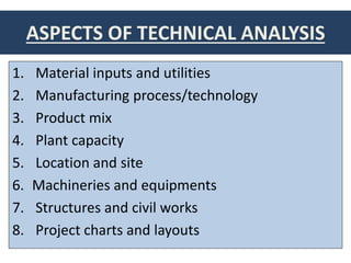 ASPECTS OF TECHNICAL ANALYSIS
1. Material inputs and utilities
2. Manufacturing process/technology
3. Product mix
4. Plant capacity
5. Location and site
6. Machineries and equipments
7. Structures and civil works
8. Project charts and layouts