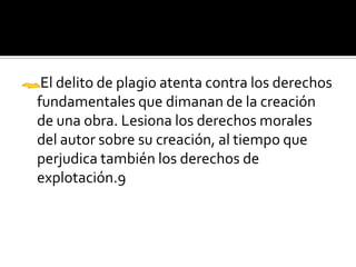 El delito de plagio atenta contra los derechos
fundamentales que dimanan de la creación
de una obra. Lesiona los derechos morales
del autor sobre su creación, al tiempo que
perjudica también los derechos de
explotación.9
 