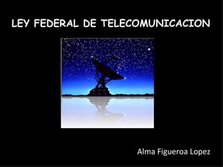LEY FEDERAL DE TELECOMUNICACION alma Alma Figueroa Lopez 